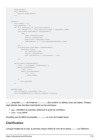 super(props);
this.setState({
panels: props.panels
});
}
render() {
this.tabSet = [];
this.panelSet = [];
for (let panelData of this.state.panels) {
var tabIsActive = this.state.activeTab == panelData.name;
this.tabSet.push(React.createElement(
Tab, {
name: panelData.name,
active: tabIsActive,
panelClass: panelData.class,
onMouseDown: () => this.openTab(panelData.name)
}
));
this.panelSet.push(React.createElement(
panelData.class, {
id: panelData.name,
active: tabIsActive,
ref: tabIsActive ? 'activePanel' : null
}
));
}
return React.createElement(
'div', { className: 'PanelGroup' },
React.createElement(
'nav', null,
React.createElement(
'ul', null,
...this.tabSet
)
),
...this.panelSet
);
}
openTab(name) {
this.setState({ activeTab: name });
this.findDOMNode(this.refs.activePanel).focus();
}
}
panels propriété panels de l'instance PanelGroup doit contenir un tableau avec des objets. Chaque
objet déclare des données importantes sur les panneaux:
name - identifiant du panneau utilisé par le script du contrôleur;
•
class - class panel.
•
N'oubliez pas de définir la propriété activeTab au nom de l'onglet requis.
Clarification
Lorsque l'onglet est en bas, le panneau requis obtient le nom de la classe active sur l'élément
https://riptutorial.com/fr/home 115
 