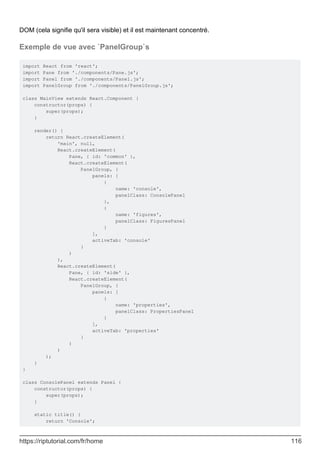 DOM (cela signifie qu'il sera visible) et il est maintenant concentré.
Exemple de vue avec `PanelGroup`s
import React from 'react';
import Pane from './components/Pane.js';
import Panel from './components/Panel.js';
import PanelGroup from './components/PanelGroup.js';
class MainView extends React.Component {
constructor(props) {
super(props);
}
render() {
return React.createElement(
'main', null,
React.createElement(
Pane, { id: 'common' },
React.createElement(
PanelGroup, {
panels: [
{
name: 'console',
panelClass: ConsolePanel
},
{
name: 'figures',
panelClass: FiguresPanel
}
],
activeTab: 'console'
}
)
),
React.createElement(
Pane, { id: 'side' },
React.createElement(
PanelGroup, {
panels: [
{
name: 'properties',
panelClass: PropertiesPanel
}
],
activeTab: 'properties'
}
)
)
);
}
}
class ConsolePanel extends Panel {
constructor(props) {
super(props);
}
static title() {
return 'Console';
https://riptutorial.com/fr/home 116
 