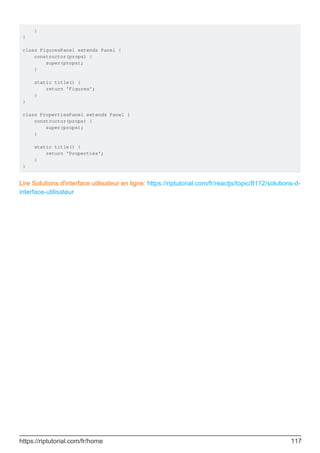 }
}
class FiguresPanel extends Panel {
constructor(props) {
super(props);
}
static title() {
return 'Figures';
}
}
class PropertiesPanel extends Panel {
constructor(props) {
super(props);
}
static title() {
return 'Properties';
}
}
Lire Solutions d'interface utilisateur en ligne: https://riptutorial.com/fr/reactjs/topic/8112/solutions-d-
interface-utilisateur
https://riptutorial.com/fr/home 117
 