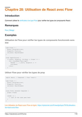 Chapitre 28: Utilisation de React avec Flow
Introduction
Comment utiliser le vérificateur de type Flow pour vérifier les types de composants React.
Remarques
Flux | Réagir
Examples
Utilisation de Flow pour vérifier les types de composants fonctionnels sans
état
type Props = {
posts: Array<Article>,
dispatch: Function,
children: ReactElement
}
const AppContainer =
({ posts, dispatch, children }: Props) => (
<div className="main-app">
<Header {...{ posts, dispatch }} />
{children}
</div>
)
Utiliser Flow pour vérifier les types de prop
import React, { Component } from 'react';
type Props = {
posts: Array<Article>,
dispatch: Function,
children: ReactElement
}
class Posts extends Component {
props: Props;
render () {
// rest of the code goes here
}
}
Lire Utilisation de React avec Flow en ligne: https://riptutorial.com/fr/reactjs/topic/7918/utilisation-
de-react-avec-flow
https://riptutorial.com/fr/home 118
 