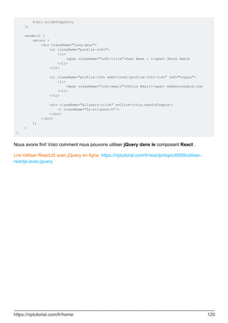 $(el).slideToggle();
};
render() {
return (
<div className=”long-desc”>
<ul className=”profile-info”>
<li>
<span className=”info-title”>User Name : </span> Shuvo Habib
</li>
</ul>
<ul className=”profile-info additional-profile-info-list” ref=”toggle”>
<li>
<span className=”info-email”>Office Email</span> me@shuvohabib.com
</li>
</ul>
<div className=”ellipsis-click” onClick={this.handleToggle}>
<i className=”fa-ellipsis-h”/>
</div>
</div>
);
}
}
Nous avons fini! Voici comment nous pouvons utiliser jQuery dans le composant React .
Lire Utiliser ReactJS avec jQuery en ligne: https://riptutorial.com/fr/reactjs/topic/6009/utiliser-
reactjs-avec-jquery
https://riptutorial.com/fr/home 120
 