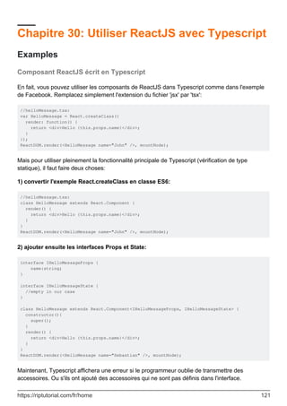 Chapitre 30: Utiliser ReactJS avec Typescript
Examples
Composant ReactJS écrit en Typescript
En fait, vous pouvez utiliser les composants de ReactJS dans Typescript comme dans l'exemple
de Facebook. Remplacez simplement l'extension du fichier 'jsx' par 'tsx':
//helloMessage.tsx:
var HelloMessage = React.createClass({
render: function() {
return <div>Hello {this.props.name}</div>;
}
});
ReactDOM.render(<HelloMessage name="John" />, mountNode);
Mais pour utiliser pleinement la fonctionnalité principale de Typescript (vérification de type
statique), il faut faire deux choses:
1) convertir l'exemple React.createClass en classe ES6:
//helloMessage.tsx:
class HelloMessage extends React.Component {
render() {
return <div>Hello {this.props.name}</div>;
}
}
ReactDOM.render(<HelloMessage name="John" />, mountNode);
2) ajouter ensuite les interfaces Props et State:
interface IHelloMessageProps {
name:string;
}
interface IHelloMessageState {
//empty in our case
}
class HelloMessage extends React.Component<IHelloMessageProps, IHelloMessageState> {
constructor(){
super();
}
render() {
return <div>Hello {this.props.name}</div>;
}
}
ReactDOM.render(<HelloMessage name="Sebastian" />, mountNode);
Maintenant, Typescript affichera une erreur si le programmeur oublie de transmettre des
accessoires. Ou s'ils ont ajouté des accessoires qui ne sont pas définis dans l'interface.
https://riptutorial.com/fr/home 121
 