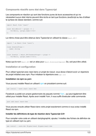 Composants réactifs sans état dans Typescript
Les composants en réaction qui sont des fonctions pures de leurs accessoires et qui ne
nécessitent aucun état interne peuvent être écrits en tant que fonctions JavaScript au lieu d'utiliser
la syntaxe de classe standard, comme suit:
import React from 'react'
const HelloWorld = (props) => (
<h1>Hello, {props.name}!</h1>
);
La même chose peut être obtenue dans Typescript en utilisant la classe React.SFC :
import * as React from 'react';
class GreeterProps {
name: string
}
const Greeter : React.SFC<GreeterProps> = props =>
<h1>Hello, {props.name}!</h1>;
Notez que le nom React.SFC est un alias pour React.StatelessComponent So, soit peut être utilisé.
Installation et configuration
Pour utiliser typecript avec react dans un projet de noeud, vous devez d'abord avoir un répertoire
de projet initialisé avec npm. Pour initialiser le répertoire avec npm init
Installation via npm ou yarn
Vous pouvez installer React en utilisant npm en procédant comme suit:
npm install --save react react-dom
Facebook a publié son propre gestionnaire de paquets nommé Yarn , qui peut également être
utilisé pour installer React. Après avoir installé Yarn, il vous suffit d'exécuter cette commande:
yarn add react react-dom
Vous pouvez ensuite utiliser React dans votre projet exactement comme si vous aviez installé
React via npm.
Installer les définitions de type de réaction dans Typescript 2.0+
Pour compiler votre code en utilisant dactylographié, ajoutez / installez des fichiers de définition de
type en utilisant npm ou yarn.
npm install --save-dev @types/react @types/react-dom
https://riptutorial.com/fr/home 122
 