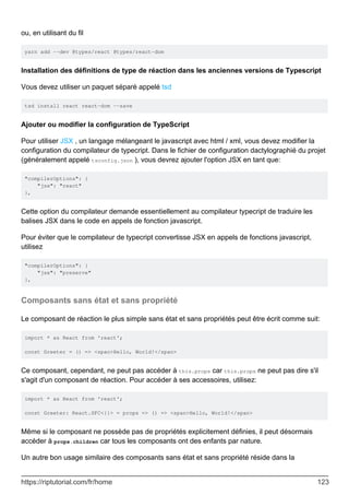 ou, en utilisant du fil
yarn add --dev @types/react @types/react-dom
Installation des définitions de type de réaction dans les anciennes versions de Typescript
Vous devez utiliser un paquet séparé appelé tsd
tsd install react react-dom --save
Ajouter ou modifier la configuration de TypeScript
Pour utiliser JSX , un langage mélangeant le javascript avec html / xml, vous devez modifier la
configuration du compilateur de typecript. Dans le fichier de configuration dactylographié du projet
(généralement appelé tsconfig.json ), vous devrez ajouter l'option JSX en tant que:
"compilerOptions": {
"jsx": "react"
},
Cette option du compilateur demande essentiellement au compilateur typecript de traduire les
balises JSX dans le code en appels de fonction javascript.
Pour éviter que le compilateur de typecript convertisse JSX en appels de fonctions javascript,
utilisez
"compilerOptions": {
"jsx": "preserve"
},
Composants sans état et sans propriété
Le composant de réaction le plus simple sans état et sans propriétés peut être écrit comme suit:
import * as React from 'react';
const Greeter = () => <span>Hello, World!</span>
Ce composant, cependant, ne peut pas accéder à this.props car this.props ne peut pas dire s'il
s'agit d'un composant de réaction. Pour accéder à ses accessoires, utilisez:
import * as React from 'react';
const Greeter: React.SFC<{}> = props => () => <span>Hello, World!</span>
Même si le composant ne possède pas de propriétés explicitement définies, il peut désormais
accéder à props.children car tous les composants ont des enfants par nature.
Un autre bon usage similaire des composants sans état et sans propriété réside dans la
https://riptutorial.com/fr/home 123
 