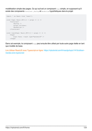 modélisation simple des pages. Ce qui suit est un composant Page simple, en supposant qu'il
existe des composants Container , NavTop et NavBottom hypothétiques dans le projet:
import * as React from 'react';
const Page: React.SFC<{}> = props => () =>
<Container>
<NavTop />
{props.children}
<NavBottom />
</Container>
const LoginPage: React.SFC<{}> = props => () =>
<Page>
Login Pass: <input type="password" />
</Page>
Dans cet exemple, le composant Page peut ensuite être utilisé par toute autre page réelle en tant
que modèle de base.
Lire Utiliser ReactJS avec Typescript en ligne: https://riptutorial.com/fr/reactjs/topic/1419/utiliser-
reactjs-avec-typescript
https://riptutorial.com/fr/home 124
 