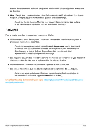 et émet des événements à afficher lorsque des modifications ont été apportées à la couche
de données.
View - Réagir à un composant qui reçoit un événement de modification et des données du
magasin. Cela provoque un rendu lorsque quelque chose est changé.
À partir du flux de données Flux, les vues peuvent également créer des actions
et les transmettre au répartiteur pour les interactions utilisateur.
4.
Renversé
Pour le rendre plus clair, nous pouvons commencer à la fin.
Différents composants React ( vues ) obtiennent des données de différents magasins à
propos des modifications apportées.
Peu de composants peuvent être appelés contrôleurs-vues , car ils fournissent
le code de colle pour obtenir les données des magasins et pour transmettre des
données dans la chaîne de leurs descendants. Les vues de contrôleur
représentent toute section importante de la page.
•
Les magasins peuvent être considérés comme des rappels qui comparent le type d'action et
d'autres données d'entrée pour la logique métier de votre application.
•
Dispatcher est un conteneur d'actions et de rappels d'actions communes.
•
Les actions ne sont rien que des objets simples avec une propriété de type requise.
Auparavant, vous souhaiterez utiliser des constantes pour les types d'action et
les méthodes d'assistance (appelées créateurs d'action ).
•
Lire Utiliser ReactJS de manière Flux en ligne: https://riptutorial.com/fr/reactjs/topic/8158/utiliser-
reactjs-de-maniere-flux
https://riptutorial.com/fr/home 126
 
