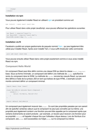 </body>
</html>
Installation via npm
Vous pouvez également installer React en utilisant npm en procédant comme suit:
npm install --save react react-dom
Pour utiliser React dans votre projet JavaScript, vous pouvez effectuer les opérations suivantes:
var React = require('react');
var ReactDOM = require('react-dom');
ReactDOM.render(<App />, ...);
Installation via fil
Facebook a publié son propre gestionnaire de paquets nommé Yarn , qui peut également être
utilisé pour installer React. Après avoir installé Yarn, il vous suffit d'exécuter cette commande:
yarn add react react-dom
Vous pouvez ensuite utiliser React dans votre projet exactement comme si vous aviez installé
React via npm.
Composant Hello World
Un composant React peut être défini comme une classe ES6 qui étend la classe React.Component
base. Sous sa forme minimale, un composant doit définir une méthode de render spécifiant le
rendu du composant dans le DOM. La méthode de render renvoie les noeuds React, qui peuvent
être définis à l'aide de la syntaxe JSX en tant que balises de type HTML. L'exemple suivant
montre comment définir un composant minimal:
import React from 'react'
class HelloWorld extends React.Component {
render() {
return <h1>Hello, World!</h1>
}
}
export default HelloWorld
Un composant peut également recevoir des props . Ce sont des propriétés passées par son parent
afin de spécifier certaines valeurs que le composant ne peut pas connaître par lui-même; une
propriété peut également contenir une fonction pouvant être appelée par le composant après que
certains événements se soient produits - par exemple, un bouton peut recevoir une fonction pour
sa propriété onClick et l'appeler chaque fois que l'utilisateur clique dessus. Lors de l'écriture d'un
composant, ses props sont accessibles via l'objet props sur le composant lui-même:
https://riptutorial.com/fr/home 4
 