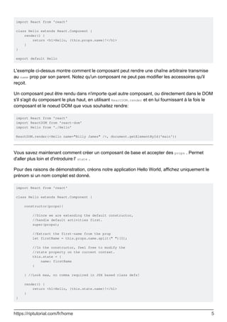 import React from 'react'
class Hello extends React.Component {
render() {
return <h1>Hello, {this.props.name}!</h1>
}
}
export default Hello
L'exemple ci-dessus montre comment le composant peut rendre une chaîne arbitraire transmise
au name prop par son parent. Notez qu'un composant ne peut pas modifier les accessoires qu'il
reçoit.
Un composant peut être rendu dans n'importe quel autre composant, ou directement dans le DOM
s'il s'agit du composant le plus haut, en utilisant ReactDOM.render et en lui fournissant à la fois le
composant et le noeud DOM que vous souhaitez rendre:
import React from 'react'
import ReactDOM from 'react-dom'
import Hello from './Hello'
ReactDOM.render(<Hello name="Billy James" />, document.getElementById('main'))
Vous savez maintenant comment créer un composant de base et accepter des props . Permet
d'aller plus loin et d'introduire l' state .
Pour des raisons de démonstration, créons notre application Hello World, affichez uniquement le
prénom si un nom complet est donné.
import React from 'react'
class Hello extends React.Component {
constructor(props){
//Since we are extending the default constructor,
//handle default activities first.
super(props);
//Extract the first-name from the prop
let firstName = this.props.name.split(" ")[0];
//In the constructor, feel free to modify the
//state property on the current context.
this.state = {
name: firstName
}
} //Look maa, no comma required in JSX based class defs!
render() {
return <h1>Hello, {this.state.name}!</h1>
}
}
https://riptutorial.com/fr/home 5
 