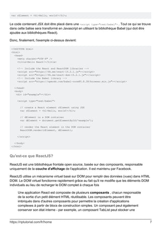 var rElement = <h1>Hello, world!</h1>;
Le code contenant JSX doit être placé dans une <script type="text/babel"> . Tout ce qui se trouve
dans cette balise sera transformé en Javascript en utilisant la bibliothèque Babel (qui doit être
ajoutée aux bibliothèques React).
Donc, finalement, l'exemple ci-dessus devient:
<!DOCTYPE html>
<html>
<head>
<meta charset="UTF-8" />
<title>Hello React!</title>
<!-- Include the React and ReactDOM libraries -->
<script src="https://fb.me/react-15.2.1.js"></script>
<script src="https://fb.me/react-dom-15.2.1.js"></script>
<!-- Include the Babel library -->
<script src="https://npmcdn.com/babel-core@5.8.38/browser.min.js"></script>
</head>
<body>
<div id="example"></div>
<script type="text/babel">
// create a React element rElement using JSX
var rElement = <h1>Hello, world!</h1>;
// dElement is a DOM container
var dElement = document.getElementById('example');
// render the React element in the DOM container
ReactDOM.render(rElement, dElement);
</script>
</body>
</html>
Qu'est-ce que ReactJS?
ReactJS est une bibliothèque frontale open source, basée sur des composants, responsable
uniquement de la couche d'affichage de l'application. Il est maintenu par Facebook.
ReactJS utilise un mécanisme virtuel basé sur DOM pour remplir des données (vues) dans HTML
DOM. Le DOM virtuel fonctionne rapidement grâce au fait qu'il ne modifie que les éléments DOM
individuels au lieu de recharger le DOM complet à chaque fois
Une application React est composée de plusieurs composants , chacun responsable
de la sortie d'un petit élément HTML réutilisable. Les composants peuvent être
imbriqués dans d'autres composants pour permettre la création d'applications
complexes à partir de blocs de construction simples. Un composant peut également
conserver son état interne - par exemple, un composant TabList peut stocker une
https://riptutorial.com/fr/home 7
 
