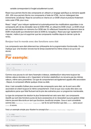 variable correspondant à l'onglet actuellement ouvert.
React nous permet d'écrire des composants en utilisant un langage spécifique au domaine appelé
JSX. JSX nous permet d'écrire nos composants à l'aide de HTML, tout en mélangeant des
événements JavaScript. React le convertira en interne en un DOM virtuel et produira finalement
notre code HTML pour nous.
React " réagit " pour indiquer rapidement et automatiquement les modifications apportées à vos
composants afin de les réinstaller dans le DOM HTML en utilisant le DOM virtuel. Le DOM virtuel
est une représentation en mémoire d'un DOM réel. En effectuant l'essentiel du traitement dans le
DOM virtuel plutôt que directement dans le DOM du navigateur, React peut agir rapidement et
n'ajouter, mettre à jour et supprimer que les composants modifiés depuis le dernier cycle de
rendu.
Bonjour tout le monde avec des fonctions sans état
Les composants sans état obtiennent leur philosophie de la programmation fonctionnelle. Ce qui
implique que: Une fonction renvoie tout le temps exactement la même chose à ce qui lui est
donné.
Par exemple:
const statelessSum = (a, b) => a + b;
let a = 0;
const statefulSum = () => a++;
Comme vous pouvez le voir dans l'exemple ci-dessus, statelessSum retournera toujours les
mêmes valeurs données a et b. Cependant, la fonction statefulSum ne renverra pas les mêmes
valeurs, même sans paramètres. Ce type de comportement est également appelé effet secondaire
. Depuis, le composant affecte quelque chose au-delà.
Ainsi, il est conseillé d'utiliser plus souvent des composants sans état, car ils sont sans effet
secondaire et créent toujours le même comportement. C'est ce que vous voulez être dans vos
applications parce que l'état fluctuant est le pire des scénarios pour un programme maintenable.
Le type de composant de réaction le plus fondamental est celui sans état. Les composants
réactifs qui sont des fonctions pures de leurs accessoires et ne nécessitent aucune gestion d'état
interne peuvent être écrits en tant que fonctions JavaScript simples. Ceux-ci sont considérés
comme des Stateless Functional Components car ils ne sont fonction que des props , sans aucun
state à suivre.
Voici un exemple simple pour illustrer le concept d'un Stateless Functional Component :
// In HTML
<div id="element"></div>
// In React
https://riptutorial.com/fr/home 8
 