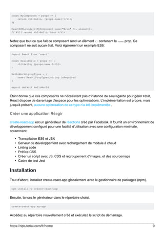 const MyComponent = props => {
return <h1>Hello, {props.name}!</h1>;
};
ReactDOM.render(<MyComponent name="Arun" />, element);
// Will render <h1>Hello, Arun!</h1>
Notez que tout ce que fait ce composant rend un élément h1 contenant le name prop. Ce
composant ne suit aucun état. Voici également un exemple ES6:
import React from 'react'
const HelloWorld = props => (
<h1>Hello, {props.name}!</h1>
)
HelloWorld.propTypes = {
name: React.PropTypes.string.isRequired
}
export default HelloWorld
Étant donné que ces composants ne nécessitent pas d'instance de sauvegarde pour gérer l'état,
React dispose de davantage d'espace pour les optimisations. L'implémentation est propre, mais
jusqu'à présent, aucune optimisation de ce type n'a été implémentée .
Créer une application Réagir
create-react-app est un générateur de réactions créé par Facebook. Il fournit un environnement de
développement configuré pour une facilité d'utilisation avec une configuration minimale,
notamment:
Transpilation ES6 et JSX
•
Serveur de développement avec rechargement de module à chaud
•
Linting code
•
Préfixe CSS
•
Créer un script avec JS, CSS et regroupement d'images, et des sourcemaps
•
Cadre de test Jest
•
Installation
Tout d'abord, installez create-react-app globalement avec le gestionnaire de packages (npm).
npm install -g create-react-app
Ensuite, lancez le générateur dans le répertoire choisi.
create-react-app my-app
Accédez au répertoire nouvellement créé et exécutez le script de démarrage.
https://riptutorial.com/fr/home 9
 