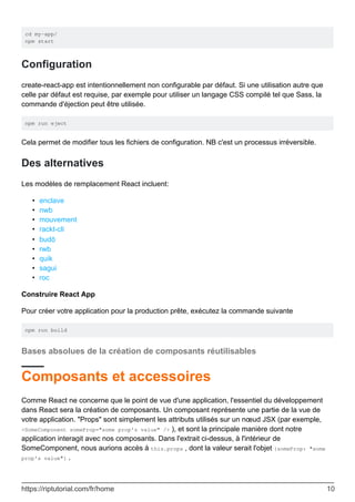 cd my-app/
npm start
Configuration
create-react-app est intentionnellement non configurable par défaut. Si une utilisation autre que
celle par défaut est requise, par exemple pour utiliser un langage CSS compilé tel que Sass, la
commande d'éjection peut être utilisée.
npm run eject
Cela permet de modifier tous les fichiers de configuration. NB c'est un processus irréversible.
Des alternatives
Les modèles de remplacement React incluent:
enclave
•
nwb
•
mouvement
•
rackt-cli
•
budō
•
rwb
•
quik
•
sagui
•
roc
•
Construire React App
Pour créer votre application pour la production prête, exécutez la commande suivante
npm run build
Bases absolues de la création de composants réutilisables
Composants et accessoires
Comme React ne concerne que le point de vue d'une application, l'essentiel du développement
dans React sera la création de composants. Un composant représente une partie de la vue de
votre application. "Props" sont simplement les attributs utilisés sur un nœud JSX (par exemple,
<SomeComponent someProp="some prop's value" /> ), et sont la principale manière dont notre
application interagit avec nos composants. Dans l'extrait ci-dessus, à l'intérieur de
SomeComponent, nous aurions accès à this.props , dont la valeur serait l'objet {someProp: "some
prop's value"} .
https://riptutorial.com/fr/home 10
 