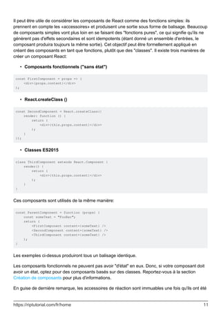 Il peut être utile de considérer les composants de React comme des fonctions simples: ils
prennent en compte les «accessoires» et produisent une sortie sous forme de balisage. Beaucoup
de composants simples vont plus loin en se faisant des "fonctions pures", ce qui signifie qu'ils ne
génèrent pas d'effets secondaires et sont idempotents (étant donné un ensemble d'entrées, le
composant produira toujours la même sortie). Cet objectif peut être formellement appliqué en
créant des composants en tant que fonctions, plutôt que des "classes". Il existe trois manières de
créer un composant React:
Composants fonctionnels ("sans état")
•
const FirstComponent = props => (
<div>{props.content}</div>
);
React.createClass ()
•
const SecondComponent = React.createClass({
render: function () {
return (
<div>{this.props.content}</div>
);
}
});
Classes ES2015
•
class ThirdComponent extends React.Component {
render() {
return (
<div>{this.props.content}</div>
);
}
}
Ces composants sont utilisés de la même manière:
const ParentComponent = function (props) {
const someText = "FooBar";
return (
<FirstComponent content={someText} />
<SecondComponent content={someText} />
<ThirdComponent content={someText} />
);
}
Les exemples ci-dessus produiront tous un balisage identique.
Les composants fonctionnels ne peuvent pas avoir "d'état" en eux. Donc, si votre composant doit
avoir un état, optez pour des composants basés sur des classes. Reportez-vous à la section
Création de composants pour plus d'informations.
En guise de dernière remarque, les accessoires de réaction sont immuables une fois qu'ils ont été
https://riptutorial.com/fr/home 11
 