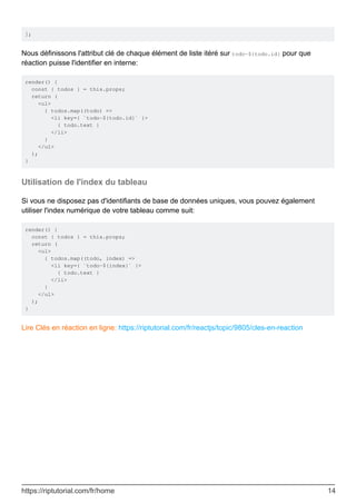 ];
Nous définissons l'attribut clé de chaque élément de liste itéré sur todo-${todo.id} pour que
réaction puisse l'identifier en interne:
render() {
const { todos } = this.props;
return (
<ul>
{ todos.map((todo) =>
<li key={ `todo-${todo.id}` }>
{ todo.text }
</li>
}
</ul>
);
}
Utilisation de l'index du tableau
Si vous ne disposez pas d'identifiants de base de données uniques, vous pouvez également
utiliser l'index numérique de votre tableau comme suit:
render() {
const { todos } = this.props;
return (
<ul>
{ todos.map((todo, index) =>
<li key={ `todo-${index}` }>
{ todo.text }
</li>
}
</ul>
);
}
Lire Clés en réaction en ligne: https://riptutorial.com/fr/reactjs/topic/9805/cles-en-reaction
https://riptutorial.com/fr/home 14
 