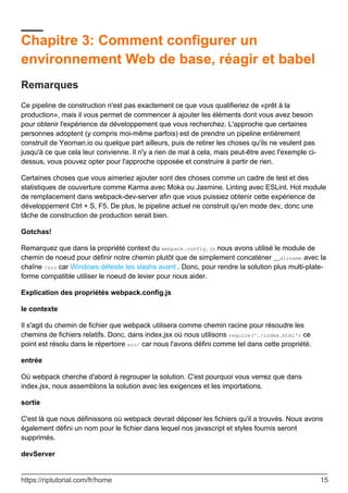 Chapitre 3: Comment configurer un
environnement Web de base, réagir et babel
Remarques
Ce pipeline de construction n'est pas exactement ce que vous qualifieriez de «prêt à la
production», mais il vous permet de commencer à ajouter les éléments dont vous avez besoin
pour obtenir l'expérience de développement que vous recherchez. L'approche que certaines
personnes adoptent (y compris moi-même parfois) est de prendre un pipeline entièrement
construit de Yeoman.io ou quelque part ailleurs, puis de retirer les choses qu'ils ne veulent pas
jusqu'à ce que cela leur convienne. Il n'y a rien de mal à cela, mais peut-être avec l'exemple ci-
dessus, vous pouvez opter pour l'approche opposée et construire à partir de rien.
Certaines choses que vous aimeriez ajouter sont des choses comme un cadre de test et des
statistiques de couverture comme Karma avec Moka ou Jasmine. Linting avec ESLint. Hot module
de remplacement dans webpack-dev-server afin que vous puissiez obtenir cette expérience de
développement Ctrl + S, F5. De plus, le pipeline actuel ne construit qu'en mode dev, donc une
tâche de construction de production serait bien.
Gotchas!
Remarquez que dans la propriété context du webpack.config.js nous avons utilisé le module de
chemin de noeud pour définir notre chemin plutôt que de simplement concaténer __dirname avec la
chaîne /src car Windows déteste les slashs avant . Donc, pour rendre la solution plus multi-plate-
forme compatible utiliser le noeud de levier pour nous aider.
Explication des propriétés webpack.config.js
le contexte
Il s'agit du chemin de fichier que webpack utilisera comme chemin racine pour résoudre les
chemins de fichiers relatifs. Donc, dans index.jsx où nous utilisons require('./index.html') ce
point est résolu dans le répertoire src/ car nous l'avons défini comme tel dans cette propriété.
entrée
Où webpack cherche d'abord à regrouper la solution. C'est pourquoi vous verrez que dans
index.jsx, nous assemblons la solution avec les exigences et les importations.
sortie
C'est là que nous définissons où webpack devrait déposer les fichiers qu'il a trouvés. Nous avons
également défini un nom pour le fichier dans lequel nos javascript et styles fournis seront
supprimés.
devServer
https://riptutorial.com/fr/home 15
 