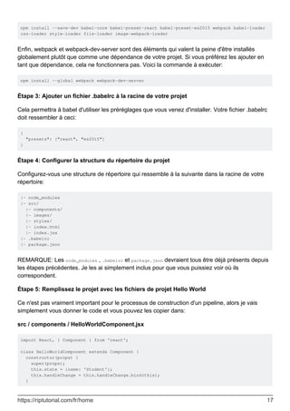 npm install --save-dev babel-core babel-preset-react babel-preset-es2015 webpack babel-loader
css-loader style-loader file-loader image-webpack-loader
Enfin, webpack et webpack-dev-server sont des éléments qui valent la peine d'être installés
globalement plutôt que comme une dépendance de votre projet. Si vous préférez les ajouter en
tant que dépendance, cela ne fonctionnera pas. Voici la commande à exécuter:
npm install --global webpack webpack-dev-server
Étape 3: Ajouter un fichier .babelrc à la racine de votre projet
Cela permettra à babel d'utiliser les préréglages que vous venez d'installer. Votre fichier .babelrc
doit ressembler à ceci:
{
"presets": ["react", "es2015"]
}
Étape 4: Configurer la structure du répertoire du projet
Configurez-vous une structure de répertoire qui ressemble à la suivante dans la racine de votre
répertoire:
|- node_modules
|- src/
|- components/
|- images/
|- styles/
|- index.html
|- index.jsx
|- .babelrc
|- package.json
REMARQUE: Les node_modules , .babelrc et package.json devraient tous être déjà présents depuis
les étapes précédentes. Je les ai simplement inclus pour que vous puissiez voir où ils
correspondent.
Étape 5: Remplissez le projet avec les fichiers de projet Hello World
Ce n'est pas vraiment important pour le processus de construction d'un pipeline, alors je vais
simplement vous donner le code et vous pouvez les copier dans:
src / components / HelloWorldComponent.jsx
import React, { Component } from 'react';
class HelloWorldComponent extends Component {
constructor(props) {
super(props);
this.state = {name: 'Student'};
this.handleChange = this.handleChange.bind(this);
}
https://riptutorial.com/fr/home 17
 