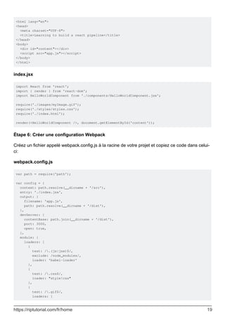 <html lang="en">
<head>
<meta charset="UTF-8">
<title>Learning to build a react pipeline</title>
</head>
<body>
<div id="content"></div>
<script src="app.js"></script>
</body>
</html>
index.jsx
import React from 'react';
import { render } from 'react-dom';
import HelloWorldComponent from './components/HelloWorldComponent.jsx';
require('./images/myImage.gif');
require('./styles/styles.css');
require('./index.html');
render(<HelloWorldComponent />, document.getElementById('content'));
Étape 6: Créer une configuration Webpack
Créez un fichier appelé webpack.config.js à la racine de votre projet et copiez ce code dans celui-
ci:
webpack.config.js
var path = require('path');
var config = {
context: path.resolve(__dirname + '/src'),
entry: './index.jsx',
output: {
filename: 'app.js',
path: path.resolve(__dirname + '/dist'),
},
devServer: {
contentBase: path.join(__dirname + '/dist'),
port: 3000,
open: true,
},
module: {
loaders: [
{
test: /.(js|jsx)$/,
exclude: /node_modules/,
loader: 'babel-loader'
},
{
test: /.css$/,
loader: "style!css"
},
{
test: /.gif$/,
loaders: [
https://riptutorial.com/fr/home 19
 