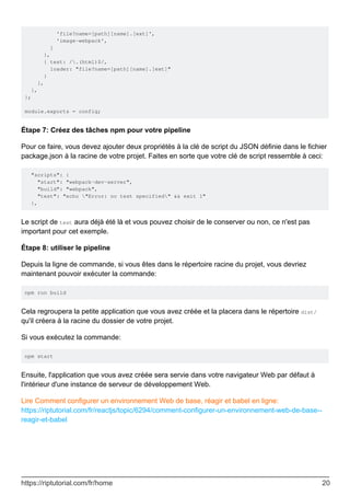 'file?name=[path][name].[ext]',
'image-webpack',
]
},
{ test: /.(html)$/,
loader: "file?name=[path][name].[ext]"
}
],
},
};
module.exports = config;
Étape 7: Créez des tâches npm pour votre pipeline
Pour ce faire, vous devez ajouter deux propriétés à la clé de script du JSON définie dans le fichier
package.json à la racine de votre projet. Faites en sorte que votre clé de script ressemble à ceci:
"scripts": {
"start": "webpack-dev-server",
"build": "webpack",
"test": "echo "Error: no test specified" && exit 1"
},
Le script de test aura déjà été là et vous pouvez choisir de le conserver ou non, ce n'est pas
important pour cet exemple.
Étape 8: utiliser le pipeline
Depuis la ligne de commande, si vous êtes dans le répertoire racine du projet, vous devriez
maintenant pouvoir exécuter la commande:
npm run build
Cela regroupera la petite application que vous avez créée et la placera dans le répertoire dist/
qu'il créera à la racine du dossier de votre projet.
Si vous exécutez la commande:
npm start
Ensuite, l'application que vous avez créée sera servie dans votre navigateur Web par défaut à
l'intérieur d'une instance de serveur de développement Web.
Lire Comment configurer un environnement Web de base, réagir et babel en ligne:
https://riptutorial.com/fr/reactjs/topic/6294/comment-configurer-un-environnement-web-de-base--
reagir-et-babel
https://riptutorial.com/fr/home 20
 
