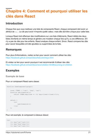 Chapitre 4: Comment et pourquoi utiliser les
clés dans React
Introduction
Chaque fois que vous restituez une liste de composants React, chaque composant doit avoir un
attribut de key . La clé peut avoir n'importe quelle valeur, mais elle doit être unique pour cette liste.
Lorsque React doit effectuer des modifications sur une liste d'éléments, React réitère les deux
listes d'enfants en même temps et génère une mutation chaque fois qu'il y a une différence. S'il
n'y a pas de clés pour les enfants, React analyse chaque enfant. Sinon, React compare les clés
pour savoir lesquelles ont été ajoutées ou supprimées de la liste.
Remarques
Pour plus d'informations, visitez ce lien pour savoir comment utiliser les clés:
https://facebook.github.io/react/docs/lists-and-keys.html
Et visitez ce lien pour savoir pourquoi il est recommandé d'utiliser des clés:
https://facebook.github.io/react/docs/reconciliation.html#recursing-on-children
Examples
Exemple de base
Pour un composant React sans classe:
function SomeComponent(props){
const ITEMS = ['cat', 'dog', 'rat']
function getItemsList(){
return ITEMS.map(item => <li key={item}>{item}</i>);
}
return (
<ul>
{getItemsList()}
</ul>
);
}
Pour cet exemple, le composant ci-dessus résout:
<ul>
<li key='cat'>cat</li>
<li key='dog'>dog</li>
<li key='rat'>rat</li>
https://riptutorial.com/fr/home 21
 