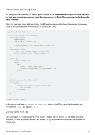 Composants enfant à parent
En renvoyant des données au parent, pour ce faire, nous transmettons simplement une fonction
en tant que prop du composant parent au composant enfant et le composant enfant appelle
cette fonction .
Dans cet exemple, nous allons modifier l'état Parent en transmettant une fonction au composant
Child et en appelant cette fonction dans le composant Child.
import React from 'react';
class Parent extends React.Component {
constructor(props) {
super(props);
this.state = { count: 0 };
this.outputEvent = this.outputEvent.bind(this);
}
outputEvent(event) {
// the event context comes from the Child
this.setState({ count: this.state.count++ });
}
render() {
const variable = 5;
return (
<div>
Count: { this.state.count }
<Child clickHandler={this.outputEvent} />
</div>
);
}
}
class Child extends React.Component {
render() {
return (
<button onClick={this.props.clickHandler}>
Add One More
</button>
);
}
}
export default Parent;
Notez que la méthode outputEvent du outputEvent (qui modifie l'état parent) est appelée par
l'événement onClick du bouton onClick .
Composants non liés
La seule façon si vos composants n'ont pas de relation parent-enfant (ou sont liés mais trop
éloignés, comme un grand-petit-fils) est d'avoir un signal auquel un composant est abonné, et
l'autre écrit.
https://riptutorial.com/fr/home 24
 