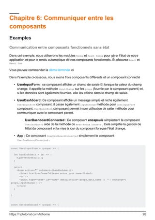 Chapitre 6: Communiquer entre les
composants
Examples
Communication entre composants fonctionnels sans état
Dans cet exemple, nous utiliserons les modules Redux et React Redux pour gérer l’état de notre
application et pour le rendu automatique de nos composants fonctionnels. Et ofcourse React et
React Dom
Vous pouvez commander la démo terminée ici
Dans l'exemple ci-dessous, nous avons trois composants différents et un composant connecté
UserInputForm : ce composant affiche un champ de saisie Et lorsque la valeur du champ
change, il appelle la méthode inputChange sur les props (fournie par le composant parent) et,
si les données sont également fournies, elle les affiche dans le champ de saisie.
•
UserDashboard: Ce composant affiche un message simple et niche également
UserInputForm composant, il passe également inputChange méthode pour UserInputForm
composant, UserInputForm composant permet inturn utilisation de cette méthode pour
communiquer avec le composant parent.
UserDashboardConnected : Ce composant encapsule simplement le composant
UserDashboard aide de la méthode de ReactRedux connect . Cela simplifie la gestion de
l'état du composant et la mise à jour du composant lorsque l'état change.
○
•
App : Ce composant UserDashboardConnected simplement le composant
UserDashboardConnected .
•
const UserInputForm = (props) => {
let handleSubmit = (e) => {
e.preventDefault();
}
return(
<form action="" onSubmit={handleSubmit}>
<label htmlFor="name">Please enter your name</label>
<br />
<input type="text" id="name" defaultValue={props.data.name || ''} onChange={
props.inputChange } />
</form>
)
}
const UserDashboard = (props) => {
https://riptutorial.com/fr/home 26
 