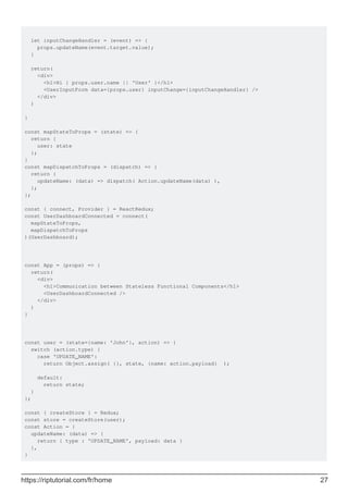 let inputChangeHandler = (event) => {
props.updateName(event.target.value);
}
return(
<div>
<h1>Hi { props.user.name || 'User' }</h1>
<UserInputForm data={props.user} inputChange={inputChangeHandler} />
</div>
)
}
const mapStateToProps = (state) => {
return {
user: state
};
}
const mapDispatchToProps = (dispatch) => {
return {
updateName: (data) => dispatch( Action.updateName(data) ),
};
};
const { connect, Provider } = ReactRedux;
const UserDashboardConnected = connect(
mapStateToProps,
mapDispatchToProps
)(UserDashboard);
const App = (props) => {
return(
<div>
<h1>Communication between Stateless Functional Components</h1>
<UserDashboardConnected />
</div>
)
}
const user = (state={name: 'John'}, action) => {
switch (action.type) {
case 'UPDATE_NAME':
return Object.assign( {}, state, {name: action.payload} );
default:
return state;
}
};
const { createStore } = Redux;
const store = createStore(user);
const Action = {
updateName: (data) => {
return { type : 'UPDATE_NAME', payload: data }
},
}
https://riptutorial.com/fr/home 27
 