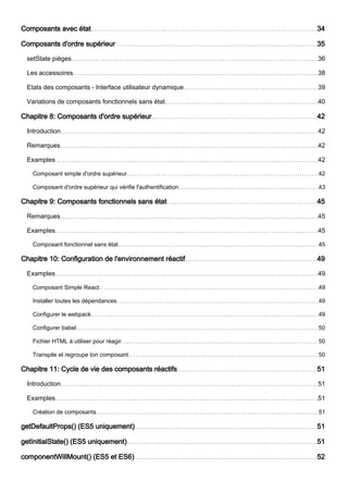 Composants avec état 34
Composants d'ordre supérieur 35
setState pièges 36
Les accessoires 38
Etats des composants - Interface utilisateur dynamique 39
Variations de composants fonctionnels sans état 40
Chapitre 8: Composants d'ordre supérieur 42
Introduction 42
Remarques 42
Examples 42
Composant simple d'ordre supérieur 42
Composant d'ordre supérieur qui vérifie l'authentification 43
Chapitre 9: Composants fonctionnels sans état 45
Remarques 45
Examples 45
Composant fonctionnel sans état 45
Chapitre 10: Configuration de l'environnement réactif 49
Examples 49
Composant Simple React 49
Installer toutes les dépendances 49
Configurer le webpack 49
Configurer babel 50
Fichier HTML à utiliser pour réagir 50
Transpile et regroupe ton composant 50
Chapitre 11: Cycle de vie des composants réactifs 51
Introduction 51
Examples 51
Création de composants 51
getDefaultProps() (ES5 uniquement) 51
getInitialState() (ES5 uniquement) 51
componentWillMount() (ES5 et ES6) 52
 