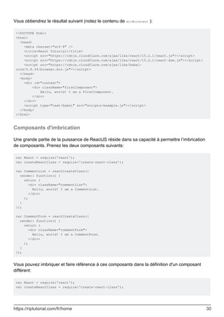 Vous obtiendrez le résultat suivant (notez le contenu de div#content ):
<!DOCTYPE html>
<html>
<head>
<meta charset="utf-8" />
<title>React Tutorial</title>
<script src="https://cdnjs.cloudflare.com/ajax/libs/react/15.2.1/react.js"></script>
<script src="https://cdnjs.cloudflare.com/ajax/libs/react/15.2.1/react-dom.js"></script>
<script src="https://cdnjs.cloudflare.com/ajax/libs/babel-
core/5.8.34/browser.min.js"></script>
</head>
<body>
<div id="content">
<div className="firstComponent">
Hello, world! I am a FirstComponent.
</div>
</div>
<script type="text/babel" src="scripts/example.js"></script>
</body>
</html>
Composants d'imbrication
Une grande partie de la puissance de ReactJS réside dans sa capacité à permettre l’imbrication
de composants. Prenez les deux composants suivants:
var React = require('react');
var createReactClass = require('create-react-class');
var CommentList = reactCreateClass({
render: function() {
return (
<div className="commentList">
Hello, world! I am a CommentList.
</div>
);
}
});
var CommentForm = reactCreateClass({
render: function() {
return (
<div className="commentForm">
Hello, world! I am a CommentForm.
</div>
);
}
});
Vous pouvez imbriquer et faire référence à ces composants dans la définition d'un composant
différent:
var React = require('react');
var createReactClass = require('create-react-class');
https://riptutorial.com/fr/home 30
 