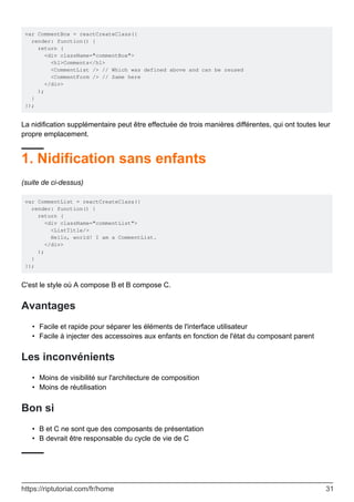 var CommentBox = reactCreateClass({
render: function() {
return (
<div className="commentBox">
<h1>Comments</h1>
<CommentList /> // Which was defined above and can be reused
<CommentForm /> // Same here
</div>
);
}
});
La nidification supplémentaire peut être effectuée de trois manières différentes, qui ont toutes leur
propre emplacement.
1. Nidification sans enfants
(suite de ci-dessus)
var CommentList = reactCreateClass({
render: function() {
return (
<div className="commentList">
<ListTitle/>
Hello, world! I am a CommentList.
</div>
);
}
});
C'est le style où A compose B et B compose C.
Avantages
Facile et rapide pour séparer les éléments de l'interface utilisateur
•
Facile à injecter des accessoires aux enfants en fonction de l'état du composant parent
•
Les inconvénients
Moins de visibilité sur l'architecture de composition
•
Moins de réutilisation
•
Bon si
B et C ne sont que des composants de présentation
•
B devrait être responsable du cycle de vie de C
•
https://riptutorial.com/fr/home 31
 