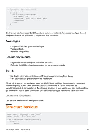 var CommentBox = reactCreateClass({
render: function() {
return (
<div className="commentBox">
<h1>Comments</h1>
<CommentList title={ListTitle}/> //prop
<CommentForm />
</div>
);
}
});
C'est le style où A compose B et B fournit une option permettant à A de passer quelque chose à
composer dans un but spécifique. Composition plus structurée.
Avantages
Composition en tant que caractéristique
•
Validation facile
•
Meilleure composition
•
Les inconvénients
L'injection d'accessoires peut devenir un peu cher
•
Moins de flexibilité et de puissance dans les composants enfants
•
Bon si
B a des fonctionnalités spécifiques définies pour composer quelque chose
•
B ne devrait savoir que rendre que ne pas rendre
•
# 3 est généralement un must pour créer une bibliothèque publique de composants mais aussi
une bonne pratique pour créer des composants composables et définir clairement les
caractéristiques de la composition. # 1 est le plus simple et le plus rapide pour faire quelque chose
qui fonctionne, mais # 2 et # 3 devraient offrir certains avantages dans divers cas d'utilisation.
Création de composants
Ceci est une extension de l'exemple de base:
Structure basique
import React, { Component } from 'react';
import { render } from 'react-dom';
class FirstComponent extends Component {
render() {
return (
https://riptutorial.com/fr/home 33
 