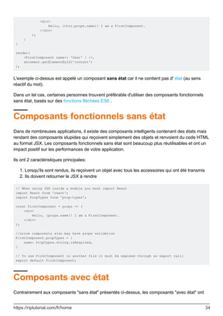 <div>
Hello, {this.props.name}! I am a FirstComponent.
</div>
);
}
}
render(
<FirstComponent name={ 'User' } />,
document.getElementById('content')
);
L'exemple ci-dessus est appelé un composant sans état car il ne contient pas d' état (au sens
réactif du mot).
Dans un tel cas, certaines personnes trouvent préférable d'utiliser des composants fonctionnels
sans état, basés sur des fonctions fléchées ES6 .
Composants fonctionnels sans état
Dans de nombreuses applications, il existe des composants intelligents contenant des états mais
rendant des composants stupides qui reçoivent simplement des objets et renvoient du code HTML
au format JSX. Les composants fonctionnels sans état sont beaucoup plus réutilisables et ont un
impact positif sur les performances de votre application.
Ils ont 2 caractéristiques principales:
Lorsqu'ils sont rendus, ils reçoivent un objet avec tous les accessoires qui ont été transmis
1.
Ils doivent retourner le JSX à rendre
2.
// When using JSX inside a module you must import React
import React from 'react';
import PropTypes from 'prop-types';
const FirstComponent = props => (
<div>
Hello, {props.name}! I am a FirstComponent.
</div>
);
//arrow components also may have props validation
FirstComponent.propTypes = {
name: PropTypes.string.isRequired,
}
// To use FirstComponent in another file it must be exposed through an export call:
export default FirstComponent;
Composants avec état
Contrairement aux composants "sans état" présentés ci-dessus, les composants "avec état" ont
https://riptutorial.com/fr/home 34
 