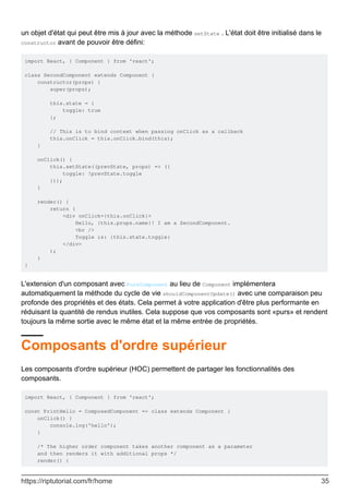 un objet d'état qui peut être mis à jour avec la méthode setState . L'état doit être initialisé dans le
constructor avant de pouvoir être défini:
import React, { Component } from 'react';
class SecondComponent extends Component {
constructor(props) {
super(props);
this.state = {
toggle: true
};
// This is to bind context when passing onClick as a callback
this.onClick = this.onClick.bind(this);
}
onClick() {
this.setState((prevState, props) => ({
toggle: !prevState.toggle
}));
}
render() {
return (
<div onClick={this.onClick}>
Hello, {this.props.name}! I am a SecondComponent.
<br />
Toggle is: {this.state.toggle}
</div>
);
}
}
L'extension d'un composant avec PureComponent au lieu de Component implémentera
automatiquement la méthode du cycle de vie shouldComponentUpdate() avec une comparaison peu
profonde des propriétés et des états. Cela permet à votre application d'être plus performante en
réduisant la quantité de rendus inutiles. Cela suppose que vos composants sont «purs» et rendent
toujours la même sortie avec le même état et la même entrée de propriétés.
Composants d'ordre supérieur
Les composants d'ordre supérieur (HOC) permettent de partager les fonctionnalités des
composants.
import React, { Component } from 'react';
const PrintHello = ComposedComponent => class extends Component {
onClick() {
console.log('hello');
}
/* The higher order component takes another component as a parameter
and then renders it with additional props */
render() {
https://riptutorial.com/fr/home 35
 