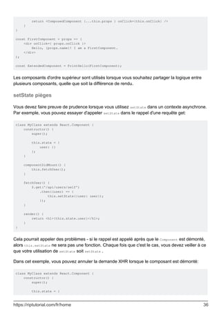 return <ComposedComponent {...this.props } onClick={this.onClick} />
}
}
const FirstComponent = props => (
<div onClick={ props.onClick }>
Hello, {props.name}! I am a FirstComponent.
</div>
);
const ExtendedComponent = PrintHello(FirstComponent);
Les composants d'ordre supérieur sont utilisés lorsque vous souhaitez partager la logique entre
plusieurs composants, quelle que soit la différence de rendu.
setState pièges
Vous devez faire preuve de prudence lorsque vous utilisez setState dans un contexte asynchrone.
Par exemple, vous pouvez essayer d'appeler setState dans le rappel d'une requête get:
class MyClass extends React.Component {
constructor() {
super();
this.state = {
user: {}
};
}
componentDidMount() {
this.fetchUser();
}
fetchUser() {
$.get('/api/users/self')
.then((user) => {
this.setState({user: user});
});
}
render() {
return <h1>{this.state.user}</h1>;
}
}
Cela pourrait appeler des problèmes - si le rappel est appelé après que le Component est démonté,
alors this.setState ne sera pas une fonction. Chaque fois que c'est le cas, vous devez veiller à ce
que votre utilisation de setState soit setState .
Dans cet exemple, vous pouvez annuler la demande XHR lorsque le composant est démonté:
class MyClass extends React.Component {
constructor() {
super();
this.state = {
https://riptutorial.com/fr/home 36
 