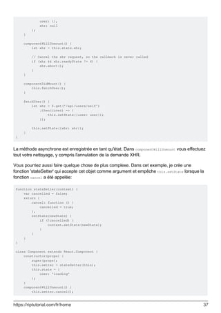 user: {},
xhr: null
};
}
componentWillUnmount() {
let xhr = this.state.xhr;
// Cancel the xhr request, so the callback is never called
if (xhr && xhr.readyState != 4) {
xhr.abort();
}
}
componentDidMount() {
this.fetchUser();
}
fetchUser() {
let xhr = $.get('/api/users/self')
.then((user) => {
this.setState({user: user});
});
this.setState({xhr: xhr});
}
}
La méthode asynchrone est enregistrée en tant qu'état. Dans componentWillUnmount vous effectuez
tout votre nettoyage, y compris l'annulation de la demande XHR.
Vous pourriez aussi faire quelque chose de plus complexe. Dans cet exemple, je crée une
fonction 'stateSetter' qui accepte cet objet comme argument et empêche this.setState lorsque la
fonction cancel a été appelée:
function stateSetter(context) {
var cancelled = false;
return {
cancel: function () {
cancelled = true;
},
setState(newState) {
if (!cancelled) {
context.setState(newState);
}
}
}
}
class Component extends React.Component {
constructor(props) {
super(props);
this.setter = stateSetter(this);
this.state = {
user: 'loading'
};
}
componentWillUnmount() {
this.setter.cancel();
https://riptutorial.com/fr/home 37
 