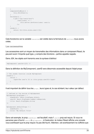 }
componentDidMount() {
this.fetchUser();
}
fetchUser() {
$.get('/api/users/self')
.then((user) => {
this.setter.setState({user: user});
});
}
render() {
return <h1>{this.state.user}</h1>
}
}
Cela fonctionne car la variable cancelled est visible dans la fermeture de setState nous avons
créée.
Les accessoires
Les accessoires sont un moyen de transmettre des informations dans un composant React, ils
peuvent avoir n'importe quel type, y compris des fonctions - parfois appelés rappels.
Dans JSX, les objets sont transmis avec la syntaxe d'attribut
<MyComponent userID={123} />
Dans la définition de MyComponent, userID sera désormais accessible depuis l'objet props
// The render function inside MyComponent
render() {
return (
<span>The user's ID is {this.props.userID}</span>
)
}
Il est important de définir tous les props , leurs types et, le cas échéant, leur valeur par défaut:
// defined at the bottom of MyComponent
MyComponent.propTypes = {
someObject: React.PropTypes.object,
userID: React.PropTypes.number.isRequired,
title: React.PropTypes.string
};
MyComponent.defaultProps = {
someObject: {},
title: 'My Default Title'
}
Dans cet exemple, le prop someObject est facultatif, mais l' userID prop est requis. Si vous ne
parvenez pas à fournir userID à MyComponent , à l'exécution, le moteur React affiche une console
vous avertissant que le prop requis n'a pas été fourni. Attention, cet avertissement ne s'affiche que
https://riptutorial.com/fr/home 38
 