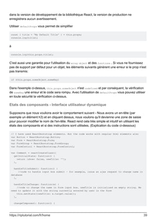 dans la version de développement de la bibliothèque React, la version de production ne
enregistrera aucun avertissement.
Utiliser defaultProps vous permet de simplifier
const { title = 'My Default Title' } = this.props;
console.log(title);
à
console.log(this.props.title);
C'est aussi une garantie pour l'utilisation du array object et des functions . Si vous ne fournissez
pas de support par défaut pour un objet, les éléments suivants génèrent une erreur si le prop n'est
pas transmis:
if (this.props.someObject.someKey)
Dans l'exemple ci-dessus, this.props.someObject n'est undefined et par conséquent, la vérification
de someKey une erreur et le code sera rompu. Avec l'utilisation de defaultProps vous pouvez utiliser
en toute sécurité la vérification ci-dessus.
Etats des composants - Interface utilisateur dynamique
Supposons que nous voulions avoir le comportement suivant - Nous avons un en-tête (par
exemple un élément h3) et en cliquant dessus, nous voulons qu'il devienne une zone de saisie
pour pouvoir modifier le nom de l'en-tête. React rend cela très simple et intuitif en utilisant les
états des composants et si des instructions sont utilisées. (Explication du code ci-dessous)
// I have used ReactBootstrap elements. But the code works with regular html elements also
var Button = ReactBootstrap.Button;
var Form = ReactBootstrap.Form;
var FormGroup = ReactBootstrap.FormGroup;
var FormControl = ReactBootstrap.FormControl;
var Comment = reactCreateClass({
getInitialState: function() {
return {show: false, newTitle: ''};
},
handleTitleSubmit: function() {
//code to handle input box submit - for example, issue an ajax request to change name in
database
},
handleTitleChange: function(e) {
//code to change the name in form input box. newTitle is initialized as empty string. We
need to update it with the string currently entered by user in the form
this.setState({newTitle: e.target.value});
},
changeComponent: function() {
https://riptutorial.com/fr/home 39
 