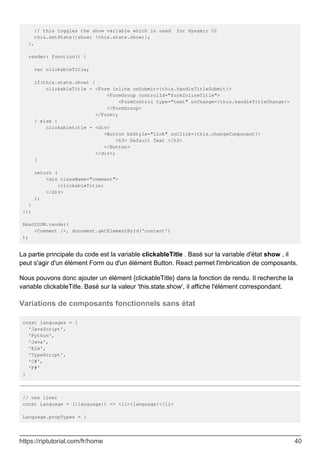 // this toggles the show variable which is used for dynamic UI
this.setState({show: !this.state.show)};
},
render: function() {
var clickableTitle;
if(this.state.show) {
clickableTitle = <Form inline onSubmit={this.handleTitleSubmit}>
<FormGroup controlId="formInlineTitle">
<FormControl type="text" onChange={this.handleTitleChange}>
</FormGroup>
</Form>;
} else {
clickabletitle = <div>
<Button bsStyle="link" onClick={this.changeComponent}>
<h3> Default Text </h3>
</Button>
</div>;
}
return (
<div className="comment">
{clickableTitle}
</div>
);
}
});
ReactDOM.render(
<Comment />, document.getElementById('content')
);
La partie principale du code est la variable clickableTitle . Basé sur la variable d'état show , il
peut s'agir d'un élément Form ou d'un élément Button. React permet l'imbrication de composants.
Nous pouvons donc ajouter un élément {clickableTitle} dans la fonction de rendu. Il recherche la
variable clickableTitle. Basé sur la valeur 'this.state.show', il affiche l'élément correspondant.
Variations de composants fonctionnels sans état
const languages = [
'JavaScript',
'Python',
'Java',
'Elm',
'TypeScript',
'C#',
'F#'
]
// one liner
const Language = ({language}) => <li>{language}</li>
Language.propTypes = {
https://riptutorial.com/fr/home 40
 