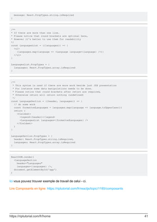 message: React.PropTypes.string.isRequired
}
/**
* If there are more than one line.
* Please notice that round brackets are optional here,
* However it's better to use them for readability
*/
const LanguagesList = ({languages}) => {
<ul>
{languages.map(language => <Language language={language} />)}
</ul>
}
LanguagesList.PropTypes = {
languages: React.PropTypes.array.isRequired
}
/**
* This syntax is used if there are more work beside just JSX presentation
* For instance some data manipulations needs to be done.
* Please notice that round brackets after return are required,
* Otherwise return will return nothing (undefined)
*/
const LanguageSection = ({header, languages}) => {
// do some work
const formattedLanguages = languages.map(language => language.toUpperCase())
return (
<fieldset>
<legend>{header}</legend>
<LanguagesList languages={formattedLanguages} />
</fieldset>
)
}
LanguageSection.PropTypes = {
header: React.PropTypes.string.isRequired,
languages: React.PropTypes.array.isRequired
}
ReactDOM.render(
<LanguageSection
header="Languages"
languages={languages} />,
document.getElementById('app')
)
Ici vous pouvez trouver exemple de travail de celui - ci.
Lire Composants en ligne: https://riptutorial.com/fr/reactjs/topic/1185/composants
https://riptutorial.com/fr/home 41
 