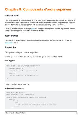 Chapitre 8: Composants d'ordre supérieur
Introduction
Les composants d'ordre supérieur ("HOC" en bref) est un modèle de conception d'application de
réaction utilisé pour améliorer les composants avec un code réutilisable. Ils permettent d'ajouter
des fonctionnalités et des comportements aux classes de composants existantes.
Un HOC est une fonction javascript pure qui accepte un composant comme argument et renvoie
un nouveau composant avec la fonctionnalité étendue.
Remarques
Les HOC sont assez souvent utilisés dans des bibliothèques tierces. Comme la fonction de
connexion Redux.
Examples
Composant simple d'ordre supérieur
Disons que nous voulons console.log chaque fois que le composant est monté:
hocLogger.js
export default function hocLogger(Component) {
return class extends React.Component {
componentDidMount() {
console.log('Hey, we are mounted!');
}
render() {
return <Component {...this.props} />;
}
}
}
Utilisez ce HOC dans votre code:
MyLoggedComponent.js
import React from "react";
import {hocLogger} from "./hocLogger";
export class MyLoggedComponent extends React.Component {
render() {
return (
<div>
This component get's logged to console on each mount.
</div>
);
https://riptutorial.com/fr/home 42
 