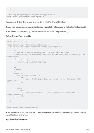 }
}
// Now wrap MyLoggedComponent with the hocLogger function
export default hocLogger(MyLoggedComponent);
Composant d'ordre supérieur qui vérifie l'authentification
Disons que nous avons un composant qui ne devrait être affiché que si l'utilisateur est connecté.
Nous créons donc un HOC qui vérifie l'authentification sur chaque rendu ():
AuthenticatedComponent.js
import React from "react";
export function requireAuthentication(Component) {
return class AuthenticatedComponent extends React.Component {
/**
* Check if the user is authenticated, this.props.isAuthenticated
* has to be set from your application logic (or use react-redux to retrieve it from
global state).
*/
isAuthenticated() {
return this.props.isAuthenticated;
}
/**
* Render
*/
render() {
const loginErrorMessage = (
<div>
Please <a href="/login">login</a> in order to view this part of the
application.
</div>
);
return (
<div>
{ this.isAuthenticated === true ? <Component {...this.props} /> :
loginErrorMessage }
</div>
);
}
};
}
export default requireAuthentication;
Nous utilisons ensuite ce composant d'ordre supérieur dans nos composants qui doit être caché
aux utilisateurs anonymes:
MyPrivateComponent.js
https://riptutorial.com/fr/home 43
 