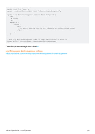 import React from "react";
import {requireAuthentication} from "./AuthenticatedComponent";
export class MyPrivateComponent extends React.Component {
/**
* Render
*/
render() {
return (
<div>
My secret search, that is only viewable by authenticated users.
</div>
);
}
}
// Now wrap MyPrivateComponent with the requireAuthentication function
export default requireAuthentication(MyPrivateComponent);
Cet exemple est décrit plus en détail ici .
Lire Composants d'ordre supérieur en ligne:
https://riptutorial.com/fr/reactjs/topic/9819/composants-d-ordre-superieur
https://riptutorial.com/fr/home 44
 