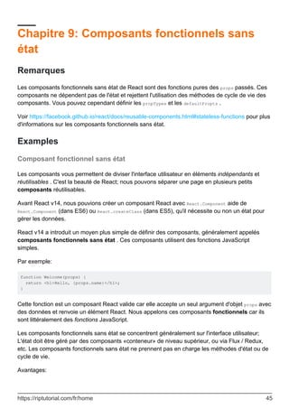 Chapitre 9: Composants fonctionnels sans
état
Remarques
Les composants fonctionnels sans état de React sont des fonctions pures des props passés. Ces
composants ne dépendent pas de l'état et rejettent l'utilisation des méthodes de cycle de vie des
composants. Vous pouvez cependant définir les propTypes et les defaultPropts .
Voir https://facebook.github.io/react/docs/reusable-components.html#stateless-functions pour plus
d'informations sur les composants fonctionnels sans état.
Examples
Composant fonctionnel sans état
Les composants vous permettent de diviser l'interface utilisateur en éléments indépendants et
réutilisables . C'est la beauté de React; nous pouvons séparer une page en plusieurs petits
composants réutilisables.
Avant React v14, nous pouvions créer un composant React avec React.Component aide de
React.Component (dans ES6) ou React.createClass (dans ES5), qu'il nécessite ou non un état pour
gérer les données.
React v14 a introduit un moyen plus simple de définir des composants, généralement appelés
composants fonctionnels sans état . Ces composants utilisent des fonctions JavaScript
simples.
Par exemple:
function Welcome(props) {
return <h1>Hello, {props.name}</h1>;
}
Cette fonction est un composant React valide car elle accepte un seul argument d'objet props avec
des données et renvoie un élément React. Nous appelons ces composants fonctionnels car ils
sont littéralement des fonctions JavaScript.
Les composants fonctionnels sans état se concentrent généralement sur l'interface utilisateur;
L'état doit être géré par des composants «conteneur» de niveau supérieur, ou via Flux / Redux,
etc. Les composants fonctionnels sans état ne prennent pas en charge les méthodes d'état ou de
cycle de vie.
Avantages:
https://riptutorial.com/fr/home 45
 