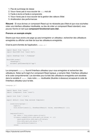 Pas de surcharge de classe
1.
Vous n'avez pas à vous soucier de this mot clé
2.
Facile à écrire et facile à comprendre
3.
Vous n'avez pas à vous soucier de la gestion des valeurs d'état
4.
Amélioration des performances
5.
Résumé : Si vous écrivez un composant React qui ne nécessite pas d'état et que vous souhaitez
créer une interface utilisateur réutilisable, au lieu de créer un composant React standard, vous
pouvez l'écrire en tant que composant fonctionnel sans état .
Prenons un exemple simple:
Disons que nous avons une page qui peut enregistrer un utilisateur, rechercher des utilisateurs
enregistrés ou afficher une liste de tous les utilisateurs enregistrés.
C'est le point d'entrée de l'application, index.js :
import React from 'react';
import ReactDOM from 'react-dom';
import HomePage from './homepage'
ReactDOM.render(
<HomePage/>,
document.getElementById('app')
);
Le composant HomePage fournit l'interface utilisateur pour vous enregistrer et rechercher des
utilisateurs. Notez qu'il s'agit d'un composant React typique, y compris l'état, l'interface utilisateur
et le code comportemental. Les données pour la liste des utilisateurs enregistrés sont stockées
dans la variable d' state , mais notre List réutilisable (illustrée ci-dessous) encapsule le code de
l'interface utilisateur pour la liste.
homepage.js :
import React from 'react'
import {Component} from 'react';
import List from './list';
export default class Temp extends Component{
constructor(props) {
super();
this.state={users:[], showSearchResult: false, searchResult: []};
}
registerClick(){
let users = this.state.users.slice();
if(users.indexOf(this.refs.mail_id.value) == -1){
users.push(this.refs.mail_id.value);
this.refs.mail_id.value = '';
this.setState({users});
}else{
https://riptutorial.com/fr/home 46
 
