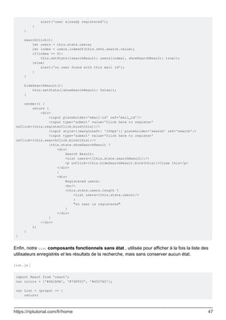 alert('user already registered');
}
}
searchClick(){
let users = this.state.users;
let index = users.indexOf(this.refs.search.value);
if(index >= 0){
this.setState({searchResult: users[index], showSearchResult: true});
}else{
alert('no user found with this mail id');
}
}
hideSearchResult(){
this.setState({showSearchResult: false});
}
render() {
return (
<div>
<input placeholder='email-id' ref='mail_id'/>
<input type='submit' value='Click here to register'
onClick={this.registerClick.bind(this)}/>
<input style={{marginLeft: '100px'}} placeholder='search' ref='search'/>
<input type='submit' value='Click here to register'
onClick={this.searchClick.bind(this)}/>
{this.state.showSearchResult ?
<div>
Search Result:
<List users={[this.state.searchResult]}/>
<p onClick={this.hideSearchResult.bind(this)}>Close this</p>
</div>
:
<div>
Registered users:
<br/>
{this.state.users.length ?
<List users={this.state.users}/>
:
"no user is registered"
}
</div>
}
</div>
);
}
}
Enfin, notre List composants fonctionnels sans état , utilisée pour afficher à la fois la liste des
utilisateurs enregistrés et les résultats de la recherche, mais sans conserver aucun état.
list.js :
import React from 'react';
var colors = ['#6A1B9A', '#76FF03', '#4527A0'];
var List = (props) => {
return(
https://riptutorial.com/fr/home 47
 
