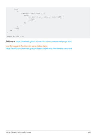 <div>
{
props.users.map((user, i)=>{
return(
<div key={i} style={{color: colors[i%3]}}>
{user}
</div>
);
})
}
</div>
);
}
export default List;
Référence: https://facebook.github.io/react/docs/components-and-props.html
Lire Composants fonctionnels sans état en ligne:
https://riptutorial.com/fr/reactjs/topic/6588/composants-fonctionnels-sans-etat
https://riptutorial.com/fr/home 48
 