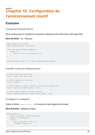Chapitre 10: Configuration de
l'environnement réactif
Examples
Composant Simple React
Nous voulons pouvoir compiler le composant ci-dessous et le rendre dans notre page Web
Nom de fichier : src / index.jsx
import React from 'react';
import ReactDOM from 'react-dom';
class ToDo extends React.Component {
render() {
return (<div>I am working</div>);
}
}
ReactDOM.render(<ToDo />, document.getElementById('App'));
Installer toutes les dépendances
# install react and react-dom
$ npm i react react-dom --save
# install webpack for bundling
$ npm i webpack -g
# install babel for module loading, bundling and transpiling
$ npm i babel-core babel-loader --save
# install babel presets for react and es6
$ npm i babel-preset-react babel-preset-es2015 --save
Configurer le webpack
Créez un fichier webpack.config.js à la racine de votre répertoire de travail
Nom de fichier : webpack.config.js
module.exports = {
entry: __dirname + "/src/index.jsx",
devtool: "source-map",
output: {
path: __dirname + "/build",
filename: "bundle.js"
},
https://riptutorial.com/fr/home 49
 