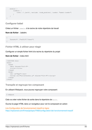module: {
loaders: [
{test: /.jsx?$/, exclude: /node_modules/, loader: "babel-loader"}
]
}
}
Configurer babel
Créez un fichier .babelrc à la racine de notre répertoire de travail
Nom de fichier : .babelrc
{
"presets": ["es2015","react"]
}
Fichier HTML à utiliser pour réagir
Configurer un simple fichier html à la racine du répertoire du projet
Nom de fichier : index.html
<!DOCTYPE html>
<html>
<head>
<meta charset="utf-8">
<title></title>
</head>
<body>
<div id="App"></div>
<script src="build/bundle.js" charset="utf-8"></script>
</body>
</html>
Transpile et regroupe ton composant
En utilisant Webpack, vous pouvez regrouper votre composant:
$ webpack
Cela va créer notre fichier de sortie dans le répertoire de build .
Ouvrez la page HTML dans un navigateur pour voir le composant en action
Lire Configuration de l'environnement réactif en ligne:
https://riptutorial.com/fr/reactjs/topic/7480/configuration-de-l-environnement-reactif
https://riptutorial.com/fr/home 50
 