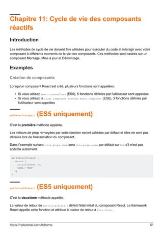 Chapitre 11: Cycle de vie des composants
réactifs
Introduction
Les méthodes de cycle de vie doivent être utilisées pour exécuter du code et interagir avec votre
composant à différents moments de la vie des composants. Ces méthodes sont basées sur un
composant Montage, Mise à jour et Démontage.
Examples
Création de composants
Lorsqu'un composant React est créé, plusieurs fonctions sont appelées:
Si vous utilisez React.createClass (ES5), 5 fonctions définies par l'utilisateur sont appelées
•
Si vous utilisez la class Component extends React.Component (ES6), 3 fonctions définies par
l'utilisateur sont appelées
•
getDefaultProps() (ES5 uniquement)
C'est la première méthode appelée.
Les valeurs de prop renvoyées par cette fonction seront utilisées par défaut si elles ne sont pas
définies lors de l'instanciation du composant.
Dans l'exemple suivant, this.props.name sera this.props.name par défaut sur Bob s'il n'est pas
spécifié autrement:
getDefaultProps() {
return {
initialCount: 0,
name: 'Bob'
};
}
getInitialState() (ES5 uniquement)
C'est la deuxième méthode appelée.
La valeur de retour de getInitialState() définit l'état initial du composant React. Le framework
React appelle cette fonction et attribue la valeur de retour à this.state .
https://riptutorial.com/fr/home 51
 