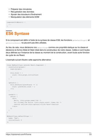 Préparer des minuteries
•
Récupération des données
•
Ajouter des écouteurs d'événement
•
Manipulation des éléments DOM
•
componentDidMount() {
...
}
ES6 Syntaxe
Si le composant est défini à l'aide de la syntaxe de classe ES6, les fonctions getDefaultProps() et
getInitialState() ne peuvent pas être utilisées.
Au lieu de cela, nous déclarons nos defaultProps comme une propriété statique sur la classe et
déclarons la forme d'état et l'état initial dans le constructeur de notre classe. Celles-ci sont toutes
deux définies sur l'instance de la classe au moment de la construction, avant toute autre fonction
de cycle de vie React.
L'exemple suivant illustre cette approche alternative:
class MyReactClass extends React.Component {
constructor(props){
super(props);
this.state = {
count: this.props.initialCount
};
}
upCount() {
this.setState((prevState) => ({
count: prevState.count + 1
}));
}
render() {
return (
<div>
Hello, {this.props.name}!<br />
You clicked the button {this.state.count} times.<br />
<button onClick={this.upCount}>Click here!</button>
</div>
);
}
}
MyReactClass.defaultProps = {
name: 'Bob',
initialCount: 0
};
https://riptutorial.com/fr/home 53
 