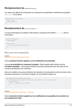 Remplacement de getDefaultProps()
Les valeurs par défaut des composants du composant sont spécifiées en définissant la propriété
defaultProps de la classe:
MyReactClass.defaultProps = {
name: 'Bob',
initialCount: 0
};
Remplacement de getInitialState()
Le moyen idiomatique de configurer l’état initial du composant est de définir this.state dans le
constructeur:
constructor(props){
super(props);
this.state = {
count: this.props.initialCount
};
}
Mise à jour des composants
componentWillReceiveProps(nextProps)
C'est la première fonction appelée sur les modifications de propriétés .
Lorsque les propriétés du composant changent , React appelle cette fonction avec les
nouvelles propriétés . Vous pouvez accéder aux anciens accessoires avec this.props et aux
nouveaux accessoires avec nextProps .
Avec ces variables, vous pouvez effectuer des opérations de comparaison entre les anciens et les
nouveaux accessoires, ou la fonction d’appel, car une propriété change, etc.
componentWillReceiveProps(nextProps){
if (nextProps.initialCount && nextProps.initialCount > this.state.count){
this.setState({
count : nextProps.initialCount
});
}
}
shouldComponentUpdate(nextProps, nextState)
C'est la deuxième fonction appelée sur les modifications de propriétés et la première sur
les changements d'état .
https://riptutorial.com/fr/home 54
 
